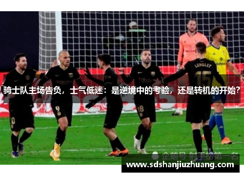 骑士队主场告负，士气低迷：是逆境中的考验，还是转机的开始？